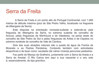 Serra da Freita
        A Serra da Freita é um ponto alto de Portugal Continental, com 1.085
metros de altitude máxima (pico de São Pedro Velho, localizado na freguesia
de Albergaria da Serra).
      Está disposta na orientação noroeste-sudeste e estende-se pela
freguesia de Albergaria da Serra, no extremo sudeste do concelho de
Arouca, pelas freguesias de Manhouce e de Valadares, na ponta oeste do
concelho de São Pedro do Sul e pelas freguesias de Arões e de Cepelos no
extremo nordeste do concelho de Vale de Cambra.
      Dois das suas atrações naturais são a queda de água da Frecha da
Mizarela e as Pedras Parideiras. Contando também com actividades
desportivas e de lazer como: escalada (de vários níveis)e percursos pedestres.
      Faz parte do Maciço da Gralheira, juntamente com a Serra da Arada e a
Serra do Arestal. O Rio Caima tem aqui a sua nascente e o seu solo
é, essencialmente, do tipo granítico.
 