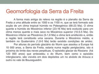 Geomorfologia da Serra da Freita
       A forma mais antiga do relevo na região é o planalto da Serra da
Freita a uma altitude entre os 1000 e os 1100 m, que se terá formado sob
acção de um clima tropical húmido no Paleogénico (66-23 Ma). O clima
quente e húmido do Miocénico inferior (23-16 Ma) terá evoluído para um
clima menos quente e mais seco no Miocénico superior (10,5-5 Ma). Do
Miocénico inferior ao Pliocénico (5-1,8 Ma) o clima terá arrefecido e, então
a região terá constituido uma savana. Durante o Miocénico médio, e
também no Quaternário (1,8-0 Ma) terão existido condições de aridez.
       Por alturas do período glaciário do Wurm que assolou a Europa há
10 000 anos, a Serra da Freita, estaria numa região periglaciária, isto é
próxima do limite das neves perpétuas. O episódio glaciar do Rissiano (há
120 000 anos) que antecedeu o do Wurm, bem como o episódio
interglaciario, são visivéis em dois depósitos um no alvéolo de Arouca e
outro no vale de Bouceguedim.
 