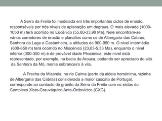 A Serra da Freita foi modelada em três importantes ciclos de erosão,
responsáveis por três níveis de aplanação em degraus. O mais elevado (1000-
1050 m) terá ocorrido no Eocénico (55,80-33,90 Ma). Nele encontram-se
vários corredores de erosão e planaltos como os de Albergaria das Cabras,
Senhora da Lage e Castanheira, a altitudes de 900-950 m. O nível intermédio
 (600-650 m) terá ocorrido no Miocénico (23,03-5,33 Ma), enquanto o nível
inferior (300-350 m) é de provável idade Pliocénica; este nível está
representado, por exemplo, na bacia de Arouca, podendo ser apreciado do alto
 da Senhora da Mó, monte sobranceiro à vila.

       A Frecha da Mizarela, no rio Caima (perto da aldeia homónima, vizinha
de Albergaria das Cabras) considerada a maior cascata de Portugal,
corresponde ao contacto do granito da Serra da Freita com os xistos do
Complexo Xisto-Grauváquico Ante-Ordovícico (CXG).
 