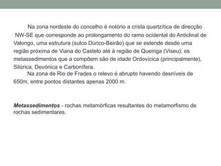 Na zona nordeste do concelho é notório a crista quartzítica de direcção
 NW-SE que corresponde ao prolongamento do ramo ocidental do Anticlinal de
Valongo, uma estrutura (sulco Dúrico-Beirão) que se estende desde uma
região próxima de Viana do Castelo até à região de Queiriga (Viseu); os
metassedimentos que a compõem são de idade Ordovícica (principalmente),
Silúrica, Devónica e Carbonífera.
       Na zona de Rio de Frades o relevo é abrupto havendo desníveis de
650m, entre pontos distantes apenas 2000 m.



Metassedimentos - rochas metamórficas resultantes do metamorfismo de
rochas sedimentares.
 