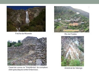Frecha da Mizarela                      Rio de Frades




Casal de Loivos na "Xistolândia" do complexo   Anticlinal de Valongo
xisto-grauváquico ante-Ordovícico.
 