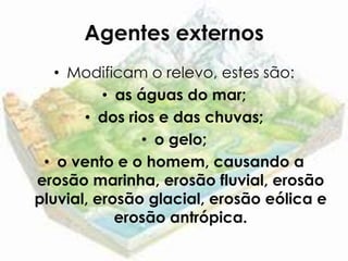 Agentes externos
   • Modificam o relevo, estes são:
          • as águas do mar;
       • dos rios e das chuvas;
               • o gelo;
 • o vento e o homem, causando a
erosão marinha, erosão fluvial, erosão
pluvial, erosão glacial, erosão eólica e
            erosão antrópica.
 