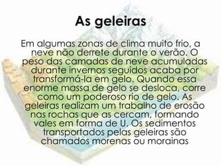 As geleiras
Em algumas zonas de clima muito frio, a
  neve não derrete durante o verão. O
peso das camadas de neve acumuladas
  durante invernos seguidos acaba por
   transformá-la em gelo. Quando essa
 enorme massa de gelo se desloca, corre
    como um poderoso rio de gelo. As
 geleiras realizam um trabalho de erosão
  nas rochas que as cercam, formando
   vales em forma de U. Os sedimentos
      transportados pelas geleiras são
     chamados morenas ou morainas
 