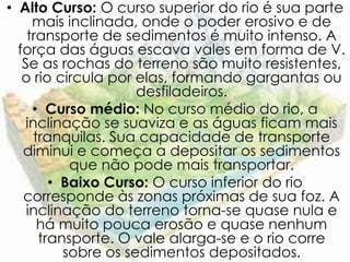• Alto Curso: O curso superior do rio é sua parte
     mais inclinada, onde o poder erosivo e de
    transporte de sedimentos é muito intenso. A
  força das águas escava vales em forma de V.
   Se as rochas do terreno são muito resistentes,
   o rio circula por elas, formando gargantas ou
                     desfiladeiros.
     • Curso médio: No curso médio do rio, a
    inclinação se suaviza e as águas ficam mais
     tranquilas. Sua capacidade de transporte
   diminui e começa a depositar os sedimentos
           que não pode mais transportar.
        • Baixo Curso: O curso inferior do rio
   corresponde às zonas próximas de sua foz. A
    inclinação do terreno torna-se quase nula e
      há muito pouca erosão e quase nenhum
      transporte. O vale alarga-se e o rio corre
          sobre os sedimentos depositados.
 