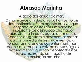 Abrasão Marinha
          A ação das águas do mar.
O mar exerce um duplo trabalho nos litorais
 dos continentes. É um agente erosivo, que
     desgasta as costas em um trabalho
     incessante de destruição chamado
   abrasão marinha. As águas dos mares e
 oceanos desgastam e destroem as rochas
   da costa mediante três movimentos: as
 ondas, as marés e as correntes marítimas.
Ao mesmo tempo, o vaivém de suas águas
  traz sedimentos que são depositados nos
      litorais, realizando um trabalho de
             acumulação marinha.
 