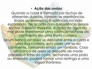 • Ação das ondas
    Quando a costa é formada por rochas de
     diferentes durezas, formam-se reentrâncias
      (baías ou enseadas) e saliências no lado
  escarpado, de acordo com a resistência dessas
   rochas à erosão marinha. A ação da água do
  mar pode transformar uma saliência rochosa do
         continente em uma ilhota costeira.
Se um banco de areia se depositar entre a costa e
       uma ilha costeira, esta pode unir-se ao
   continente, formando então um tômbolo. Caso
      um banco de areia se deposite de modo
   paralelo à linha da costa, fechando uma praia
  ou enseada, poderá formar uma restinga e uma
                   lagoa litorânea.
 
