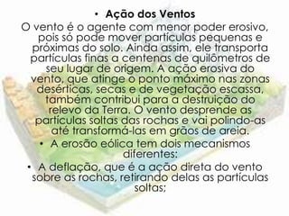 • Ação dos Ventos
O vento é o agente com menor poder erosivo,
   pois só pode mover partículas pequenas e
  próximas do solo. Ainda assim, ele transporta
  partículas finas a centenas de quilômetros de
     seu lugar de origem. A ação erosiva do
  vento, que atinge o ponto máximo nas zonas
   desérticas, secas e de vegetação escassa,
     também contribui para a destruição do
      relevo da Terra. O vento desprende as
   partículas soltas das rochas e vai polindo-as
       até transformá-las em grãos de areia.
    • A erosão eólica tem dois mecanismos
                     diferentes:
 • A deflação, que é a ação direta do vento
  sobre as rochas, retirando delas as partículas
                        soltas;
 