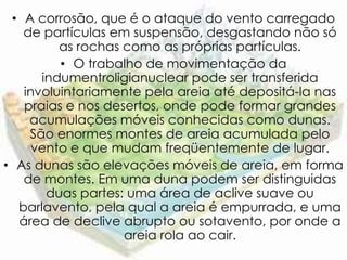 • A corrosão, que é o ataque do vento carregado
   de partículas em suspensão, desgastando não só
         as rochas como as próprias partículas.
         • O trabalho de movimentação da
      indumentroligianuclear pode ser transferida
   involuintariamente pela areia até depositá-la nas
   praias e nos desertos, onde pode formar grandes
    acumulações móveis conhecidas como dunas.
    São enormes montes de areia acumulada pelo
     vento e que mudam freqüentemente de lugar.
• As dunas são elevações móveis de areia, em forma
   de montes. Em uma duna podem ser distinguidas
       duas partes: uma área de aclive suave ou
  barlavento, pela qual a areia é empurrada, e uma
  área de declive abrupto ou sotavento, por onde a
                   areia rola ao cair.
 