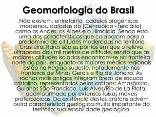 Geomorfologia do Brasil
    Não existem, entretanto, cadeias orogênicas
    modernas, datadas do [Cenozóico - terciário],
 como os Andes, os Alpes e o Himalaia. Sendo esta
   uma das características que colaboram para o
   predomínio de altitudes moderadas no território
    brasileiro. Raros são os pontos em que o relevo
 ultrapassa dois mil metros de altitude, sendo que as
maiores altitudes isoladas encontram-se na fronteira
norte do país, enquanto as maiores médias regionais
      estão na Região Sudeste, notadamente nas
     fronteiras de Minas Gerais e Rio de Janeiro. As
    rochas mais antigas integram áreas de escudo
 cristalino, representadas pelos crátons: Amazônico,
  Guianas São Francisco, Luís Alves/Rio de La Plata,
       acompanhado por extensas faixas móveis
 proterozóicas. Da existência destes crátons advém
outra característica geológica muito importante do
          território: sua estabilidade geológica.
 