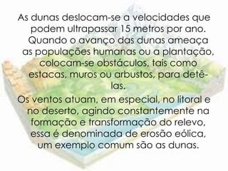As dunas deslocam-se a velocidades que
   podem ultrapassar 15 metros por ano.
  Quando o avanço das dunas ameaça
 as populações humanas ou a plantação,
     colocam-se obstáculos, tais como
  estacas, muros ou arbustos, para detê-
                   las.
Os ventos atuam, em especial, no litoral e
  no deserto, agindo constantemente na
   formação e transformação do relevo,
   essa é denominada de erosão eólica,
     um exemplo comum são as dunas.
 