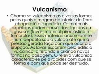 Vulcanismo
• Chama-se vulcanismo as diversas formas
  pelas quais o magma do interior da Terra
     chega até a superfície. Os materiais
   expelidos podem ser sólidos, líquidos ou
    gasosos (lavas, material piroclástico e
  fumarolas). Esses materiais acumulam-se
    num depósito sob o vulcão até que a
  pressão gerada faça com que ocorra a
  erupção. As lavas escorrem pelo edifício
    vulcânico, alterando e criando novas
  formas na paisagem. O relevo vulcânico
   caracteriza-se pela rapidez com que se
    forma e com que pode ser destruído.
 