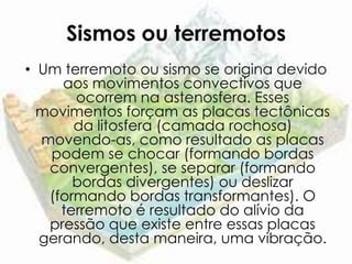 Sismos ou terremotos
• Um terremoto ou sismo se origina devido
     aos movimentos convectivos que
       ocorrem na astenosfera. Esses
  movimentos forçam as placas tectônicas
       da litosfera (camada rochosa)
  movendo-as, como resultado as placas
   podem se chocar (formando bordas
   convergentes), se separar (formando
       bordas divergentes) ou deslizar
   (formando bordas transformantes). O
     terremoto é resultado do alívio da
   pressão que existe entre essas placas
  gerando, desta maneira, uma vibração.
 