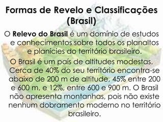 Formas de Revelo e Classificações
            (Brasil)
O Relevo do Brasil é um domínio de estudos
 e conhecimentos sobre todos os planaltos
      e planícies do território brasileiro.
 O Brasil é um país de altitudes modestas.
 Cerca de 40% do seu território encontra-se
 abaixo de 200 m de altitude, 45% entre 200
  e 600 m, e 12%, entre 600 e 900 m. O Brasil
 não apresenta montanhas, pois não existe
 nenhum dobramento moderno no território
                  brasileiro.
 