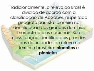 Tradicionalmente, o relevo do Brasil é
        dividido de acordo com a
 classificação de Ab'Saber, respeitado
      geógrafo paulista, pioneiro na
  identificação dos grandes domínios
     morfoclimáticos nacionais. Sua
  classificação identifica dois grandes
     tipos de unidades de relevo no
      território brasileiro: planaltos e
                  planícies.
 