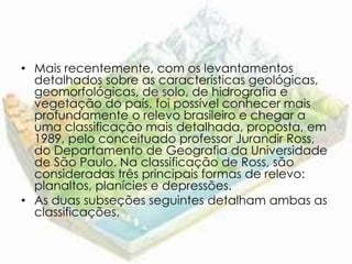 • Mais recentemente, com os levantamentos
  detalhados sobre as características geológicas,
  geomorfológicas, de solo, de hidrografia e
  vegetação do país, foi possível conhecer mais
  profundamente o relevo brasileiro e chegar a
  uma classificação mais detalhada, proposta, em
  1989, pelo conceituado professor Jurandir Ross,
  do Departamento de Geografia da Universidade
  de São Paulo. Na classificação de Ross, são
  consideradas três principais formas de relevo:
  planaltos, planícies e depressões.
• As duas subseções seguintes detalham ambas as
  classificações.
 