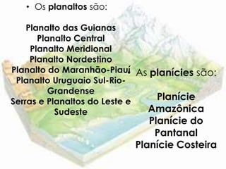 • Os planaltos são:

    Planalto das Guianas
       Planalto Central
     Planalto Meridional
     Planalto Nordestino
Planalto do Maranhão-Piauí As planícies são:
                            •
 Planalto Uruguaio Sul-Rio-
          Grandense
Serras e Planaltos do Leste e
                               Planície
           Sudeste            Amazônica
                             Planície do
                              Pantanal
                          Planície Costeira
 