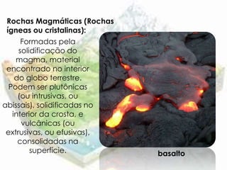 Rochas Magmáticas (Rochas
 ígneas ou cristalinas):
      Formadas pela
     solidificação do
    magma, material
 encontrado no interior
    do globo terrestre.
  Podem ser plutônicas
     (ou intrusivas, ou
abissais), solidificadas no
   interior da crosta, e
      vulcânicas (ou
 extrusivas, ou efusivas),
     consolidadas na
         superfície.          basalto
 
