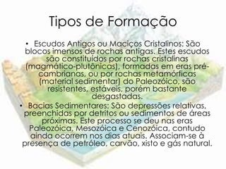 Tipos de Formação
  • Escudos Antigos ou Maciços Cristalinos: São
  blocos imensos de rochas antigas. Estes escudos
       são constituídos por rochas cristalinas
  (magmático-plutônicas), formadas em eras pré-
     cambrianas, ou por rochas metamórficas
     (material sedimentar) do Paleozóico, são
       resistentes, estáveis, porém bastante
                    desgastadas.
• Bacias Sedimentares: São depressões relativas,
 preenchidas por detritos ou sedimentos de áreas
      próximas. Este processo se deu nas eras
   Paleozóica, Mesozóica e Cenozóica, contudo
   ainda ocorrem nos dias atuais. Associam-se à
 presença de petróleo, carvão, xisto e gás natural.
 