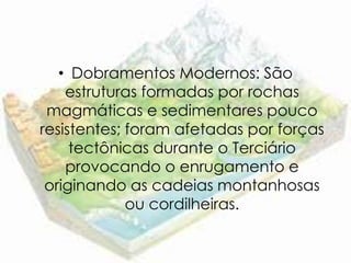 • Dobramentos Modernos: São
    estruturas formadas por rochas
 magmáticas e sedimentares pouco
resistentes; foram afetadas por forças
     tectônicas durante o Terciário
    provocando o enrugamento e
 originando as cadeias montanhosas
             ou cordilheiras.
 