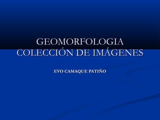 GEOMORFOLOGIA COLECCIÓN DE IMÁGENES EVO CAMAQUE PATIÑO 