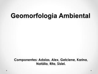 Geomorfologia Ambiental
Componentes: Adaias, Alex, Gelciene, Karina,
Natália, Rita, Sislei.
 