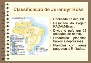 Classificação   de Jurandyr Ross Realizada na déc. 80. Resultado do Projeto RADAM-Brasil. Divide o país em 28 unidades de relevo. Predomina planaltos baixos e depressões. Planícies com áreas pequenas e limitadas. 