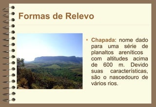 Formas de Relevo Chapada : nome dado para uma série de planaltos areníticos  com altitudes acima de 600 m. Devido suas características, são o nascedouro de vários rios.  