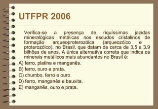 UTFPR 2006 Verifica-se a presença de riquíssimas jazidas mineralógicas metálicas nos escudos cristalinos de formação arqueoproterozóica (arqueozóico e  proterozóico), no Brasil, que datam de cerca de 3,5 a 3,9 bilhões de anos. A única alternativa correta que indica os minerais metálicos mais abundantes no Brasil é: A) ferro, platina e manganês. B) ferro, ouro e prata. C) chumbo, ferro e ouro. D) ferro, manganês e bauxita.  E) manganês, ouro e prata. 