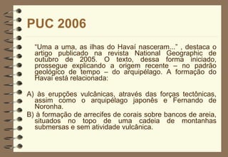 PUC 2006 “ Uma a uma, as ilhas do Havaí nasceram...” , destaca o artigo publicado na revista National Geographic de outubro de 2005. O texto, dessa forma iniciado, prossegue explicando a origem recente – no padrão geológico de tempo – do arquipélago. A formação do Havaí está relacionada: A) às erupções vulcânicas, através das forças tectônicas, assim como o arquipélago japonês e Fernando de Noronha. B) à formação de arrecifes de corais sobre bancos de areia, situados no topo de uma cadeia de montanhas submersas e sem atividade vulcânica. 