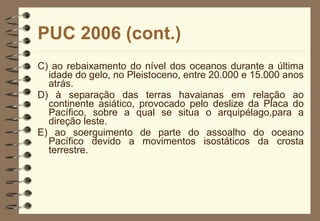 PUC 2006 (cont.) C) ao rebaixamento do nível dos oceanos durante a última idade do gelo, no Pleistoceno, entre 20.000 e 15.000 anos atrás. D) à separação das terras havaianas em relação ao continente asiático, provocado pelo deslize da Placa do Pacífico, sobre a qual se situa o arquipélago,para a direção leste. E) ao soerguimento de parte do assoalho do oceano Pacífico devido a movimentos isostáticos da crosta terrestre. 
