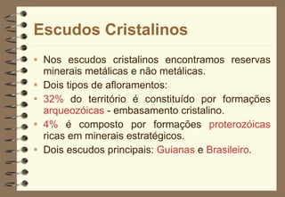 Escudos Cristalinos Nos escudos cristalinos encontramos reservas minerais metálicas e não metálicas.  Dois tipos de afloramentos:  32%  do território é constituído por formações  arqueozóicas  - embasamento cristalino. 4%  é composto por formações  proterozóicas  ricas em minerais estratégicos. Dois escudos principais:  Guianas  e  Brasileiro .  