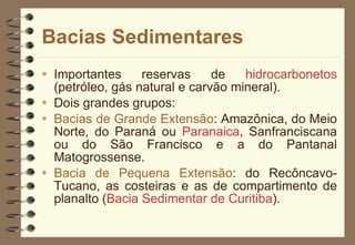Bacias Sedimentares Importantes reservas de  hidrocarbonetos  (petróleo, gás natural e carvão mineral).  Dois grandes grupos:  Bacias de Grande Extensão : Amazônica, do Meio Norte, do Paraná ou  Paranaica , Sanfranciscana ou do São Francisco e a do Pantanal Matogrossense. Bacia de Pequena Extensão :   do Recôncavo-Tucano, as costeiras e as de compartimento de planalto ( Bacia Sedimentar de Curitiba ). 
