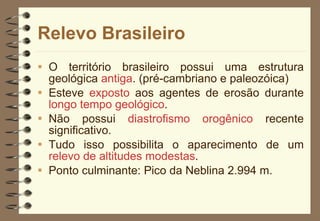 Relevo Brasileiro O território brasileiro possui uma estrutura geológica  antiga . (pré-cambriano e paleozóica) Esteve  exposto  aos agentes de erosão durante  longo tempo geológico . Não possui  diastrofismo orogênico  recente significativo. Tudo isso possibilita o aparecimento de um  relevo de altitudes modestas .  Ponto culminante: Pico da Neblina 2.994 m. 
