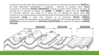 Cuando las zonas de mayor altura corresponde con estructuras anticlinales de denominan MONTES. Si
las áreas deprimidas corresponden a sinclinales , entonces se conocen como VALLES.
Al conjunto se denomina RELIEVE CONGRUENTE. Cuando la erosión hídrica incide en las áreas de
charnela de un anticlinal se elabora una COMBA. La COMBA se alarga entre dos CRESTONES.
Un corriente conforme que incide en el flanco de un anticlinal se conoce como RUZ.
Cuando un río se encaja y atraviesa perpendicularmente la estructura anticlinal conforma una garganta
denominada CLUSE, a todo este conjunto se le denomina RELIEVE JURÀSICO.
Cuando la erosión del eje progresa se desmantela la capa dura del anticlinal generando un RELIEVE
INVERTIDO en el que se reconoce un ANTICLINAL DESVENTRADO y en posición culminante un SINCINAL
COLGADO.
 