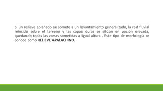 Si un relieve aplanado se somete a un levantamiento generalizado, la red fluvial
reincide sobre el terreno y las capas duras se sitúan en poción elevada,
quedando todas las zonas sometidas a igual altura . Este tipo de morfología se
conoce como RELIEVE APALACHINO.
 
