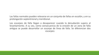 Las fallas normales pueden relevarse en un conjunto de fallas en escalón, y en su
prolongación septentrional y meridional.
Los escarpes de falla llegan a desaparecer cuando la denudación supera al
levantamiento. A su vez, como consecuencia de la erosión de un zona de falla
antigua se puede desarrollar un escarpe de línea de falla. Se diferencian dos
escarpes:
 