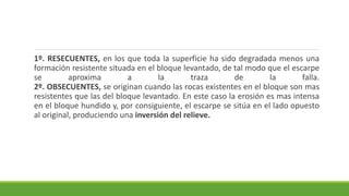 1º. RESECUENTES, en los que toda la superficie ha sido degradada menos una
formación resistente situada en el bloque levantado, de tal modo que el escarpe
se aproxima a la traza de la falla.
2º. OBSECUENTES, se originan cuando las rocas existentes en el bloque son mas
resistentes que las del bloque levantado. En este caso la erosión es mas intensa
en el bloque hundido y, por consiguiente, el escarpe se sitúa en el lado opuesto
al original, produciendo una inversión del relieve.
 