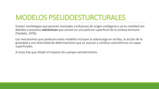 MODELOS PSEUDOESTURCTURALES
Existen morfologías que parecen asociadas a esfuerzos de origen endógeno y ue en realidad son
debidos a procesos atectonicos que actúan en una película superficial de la corteza terrestre
(Twidale, 1976).
Los mecanismos que producen estos modelos incluyen la sobrecarga en arcillas, la acción de la
gravedad y una diversidad de deformaciones que se asocian a cambios volumétricos en capas
superficiales.
A estos hay que añadir el impacto de cuerpos extraterrestres.
 