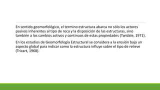 En sentido geomorfológico, el termino estructura abarca no sólo los actores
pasivos inherentes al tipo de roca y la disposición de las estructuras, sino
también a los cambios activos y continuos de estas propiedades (Twidale, 1971).
En los estudios de Geomorfología Estructural se considera a la erosión bajo un
aspecto global para indicar como la estructura influye sobre el tipo de relieve
(Tricart, 1968).
 