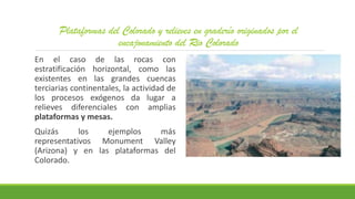 Plataformas del Colorado y relieves en graderío originados por el
encajonamiento del Rio Colorado
En el caso de las rocas con
estratificación horizontal, como las
existentes en las grandes cuencas
terciarias continentales, la actividad de
los procesos exógenos da lugar a
relieves diferenciales con amplias
plataformas y mesas.
Quizás los ejemplos más
representativos Monument Valley
(Arizona) y en las plataformas del
Colorado.
 