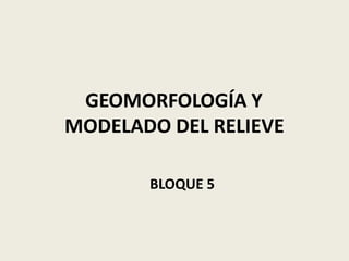 GEOMORFOLOGÍA Y
MODELADO DEL RELIEVE
BLOQUE 5
 