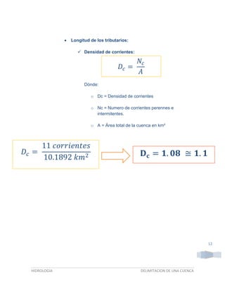 

Longitud de los tributarios:
 Densidad de corrientes:

𝐷𝑐 =

𝑁𝑐
𝐴

Dónde:
o Dc = Densidad de corrientes
o Nc = Numero de corrientes perennes e
intermitentes.
o A = Área total de la cuenca en km²

11 𝑐𝑜𝑟𝑟𝑖𝑒𝑛𝑡𝑒𝑠
𝐷𝑐 =
10.1892 𝑘𝑚2

𝐃 𝐜 = 𝟏. 𝟎𝟖 ≅ 𝟏. 𝟏

12

HIDROLOGIA

DELIMITACION DE UNA CUENCA

 