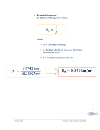  Densidad de drenaje:
Se calcula con la siguiente fórmula:

𝐿
𝐷𝑑 =
𝐴
Dónde:
 Dd = Densidad de drenaje
 L = longitud total de las corrientes perennes o
intermitentes en km.
 A = Área total de la cuenca en km²

8.8742 𝑘𝑚
𝐷𝑑 =
10.1892𝑘𝑚2

𝐃 𝐝 = 𝟎. 𝟖𝟕𝟗𝐤𝐦/𝐦 𝟐

13

HIDROLOGIA

DELIMITACION DE UNA CUENCA

 
