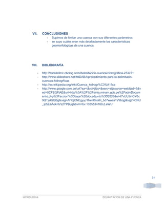 VII.

CONCLUSIONES
-

VIII.
-

Supimos de limitar una cuenca con sus diferentes parámetros
se supo cuáles eran más detalladamente las características
geomorfológicas de una cuenca.

BIBLIOGRAFÍA
http://franklinlmc.obolog.com/delimitacion-cuenca-hidrografica-233721
http://www.slideshare.net/MIDABA/procedimiento-para-la-delimitacincuencas-hidrogrficas
http://es.wikipedia.org/wiki/Cuenca_hidrogr%C3%A1fica
http://www.google.com.pe/url?sa=t&rct=j&q=&esrc=s&source=web&cd=5&v
ed=0CFEQFjAE&url=http%3A%2F%2Fsinia.minam.gob.pe%2FadmDocum
ento.php%3Faccion%3Dbajar%26docadjunto%3D2826&ei=t7vUUJinGY6c
9QTjsIGQBg&usg=AFQjCNEgyyJ1hwH8ixkH_bd7wwss1V9bqg&sig2=CNU
_ip5ZJiAokHVz2YPBug&bvm=bv.1355534169,d.eWU

14

HIDROLOGIA

DELIMITACION DE UNA CUENCA

 