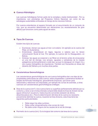 Cuenca Hidrológica
Las cuencas hidrológicas forman parte de la compleja y basta biodiversidad . Por su
importancia, son prioritarias del Programa Hídrico Nacional, así como de las
estrategias sustentables enfocadas al manejo de los recursos hídricos.
Por cuenca entendemos al espacio formado por el escurrimiento de un conjunto de
ríos, que se encuentra determinado por elevaciones (no necesariamente de gran
altitud) que funcionan como parte aguas de estos.

Tipos De Cuencas
Existen tres tipos de cuencas:


Exorreicas: drenan sus aguas al mar o al océano. Un ejemplo es la cuenca del
Plata, en Sudamérica.
 Endorreicas: desembocan en lagos, lagunas o salares que no tienen
comunicación fluvial al mar. Por ejemplo, la cuenca del río Desaguadero, en
Bolivia.
 Arreicas: las aguas se evaporan o se filtran en el terreno antes de encauzarse
en una red de drenaje. Los arroyos, aguadas y cañadones de la meseta
patagónica central pertenecen a este tipo, ya que no desaguan en ningún río u
otro cuerpo hidrográfico de importancia. También son frecuentes en áreas del
desierto del Sáhara y en muchas otras partes.


Características Geomorfológicas
Las características geomorfológicas de una cuenca hidrográfica dan una idea de las
propiedades particulares de cada cuenca, estas propiedades o parámetros facilitan el
empleo de fórmulas hidrológicas, generalmente empíricas, que sirven para
relacionarla y relacionar sus respuestas, por ejemplo las curvas de avenidas, a otras
cuencas con características geomorfológicas análogas.
Área de la cuenca (km2): Una cuenca tiene su superficie perfectamente definida por su
contorno y viene a ser el área drenada comprendida desde la línea de división de las
aguas (divisorium acuarium), hasta el punto convenido (estación de aforos,
desembocadura etc.). Para la determinación del área de la cuenca es necesario
previamente delimitar la cuenca, trazando la línea divisoria, esta línea tiene las
siguientes particularidades:




Debe seguir las altas cumbres;
Debe cortar ortogonalmente a las curvas de nivel;
No debe cortar ninguno de los causes de la red de drenaje.

Perímetro de la cuenca (km): Es la longitud del contorno del área de la cuenca.
HIDROLOGIA

DELIMITACION DE UNA CUENCA

3

 