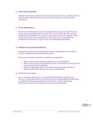 Índice De Compacidad
También denominado coeficiente de compacidad o de Graveliús, definida como la
relación entre el perímetro de la cuenca y el perímetro de un círculo de área
equivalente.

Curva Hipsométrica:
Puesta en coordenadas representa la relación entre la cota y la superficie de la
cuenca que se encuentra por encima de esta cota. El relieve de una cuenca se
representa correctamente con un plano con curvas de nivel, sin embargo, estas
curvas de nivel son muy complejas, por medio de la curva hipsométrica se
sintetiza esta información, lo que la hace más adecuada para trabajar.

Polígono Frecuencias De Altitudes
Representa el grado de incidencia de las áreas comprendidas entre curvas de
nivel con respecto al total del área de la cuenca.
De los dos parámetros anteriores, se definen los siguientes:



Altura media. Es la ordenada media de la curva hipsométrica.
Altura más frecuente. Es la altitud cuyo valor porcentual es el máximo de la
curva de frecuencia de altitudes.
 Altitud de frecuencia media. Es la altitud correspondiente al punto de
abscisa media (50% del área) de la curva hipsométrica.
Rectángulo Equivalente
Es un rectángulo que tendría un comportamiento hidrológico semejante a la
cuenca. En este rectángulo las curvas de nivel son rectas paralelas al lado menor.
Los lados del rectángulo equivalente se determinan a través de fórmulas
empíricas, una de las más utilizadas es la que se presenta abajo.

4

HIDROLOGIA

DELIMITACION DE UNA CUENCA

 