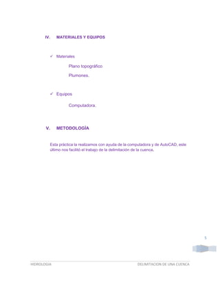 IV.

MATERIALES Y EQUIPOS

 Materiales

Plano topográfico
Plumones.

 Equipos
Computadora.

V.

METODOLOGÍA

Esta práctica la realizamos con ayuda de la computadora y de AutoCAD, este
último nos facilitó el trabajo de la delimitación de la cuenca.

5

HIDROLOGIA

DELIMITACION DE UNA CUENCA

 