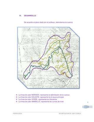 VI.

DESARROLLO

De acuerdo al plano dado por el profesor, delimitamos la cuenca:






La línea de color MORADO, representa la delimitación de la cuenca.
La línea de color CELESTE, representa la el cauce principal.
La línea de color VERDE, representa los tributarios.
La línea de color AMARILLO, representa las curvas de nivel.

HIDROLOGIA

DELIMITACION DE UNA CUENCA

6

 