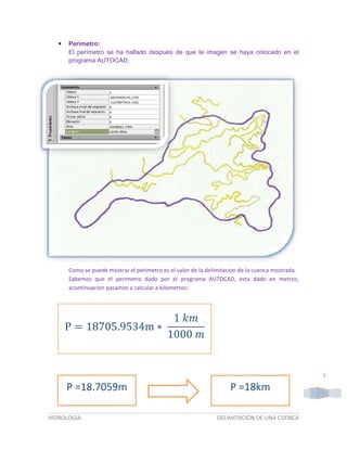 

Perímetro:
El perímetro se ha hallado después de que la imagen se haya colocado en el
programa AUTOCAD.

Como se puede mostrar el perimetro es el valor de la delimitacion de la cuenca mostrada.
Sabemos que el perimetro dado por el programa AUTOCAD, esta dado en metros;
acontinuacion pasamos a calcular a kilometros:

1 𝑘𝑚
P = 18705.9534m ∗
1000 𝑚

7

P =18.7059m
HIDROLOGIA

P =18km
DELIMITACION DE UNA CUENCA

 
