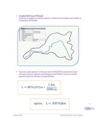 

Longitud Del Cauce Principal:
Como ya se explicó en el dibujo anterior, la distancia de la longitud se ha dado en
el programa AUTOCAD.



Como se puede apreciar, la línea de color de CELESTE representa el cauce
principal, como ya sabemos que el programa AUTOCAD, nos da en metros,
pasamos hacer los cálculos correspondientes.

1 𝑘𝑚
L = 8874.2372𝑚 ∗
1000 𝑚

aprox.

HIDROLOGIA

L = 8.8742km

DELIMITACION DE UNA CUENCA

8

 